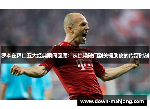 罗本在拜仁五大经典瞬间回顾：从惊艳破门到关键助攻的传奇时刻