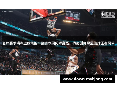 老詹赛季精彩进球集锦:巅峰表现闪耀赛场,传奇时刻尽显篮球王者风采 老詹赛季精彩进球集锦:巅峰表现闪耀赛场,传奇时刻尽显篮球王者风采