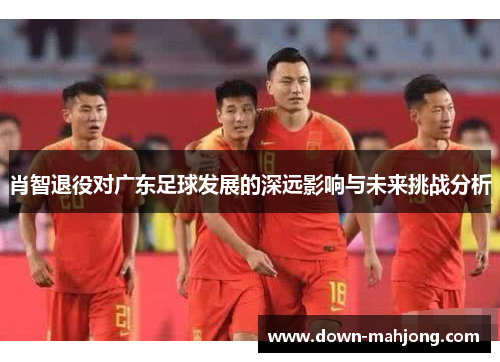 肖智退役对广东足球发展的深远影响与未来挑战分析