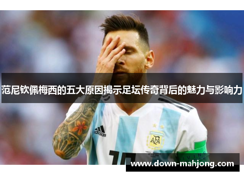 范尼钦佩梅西的五大原因揭示足坛传奇背后的魅力与影响力 范尼钦佩梅西的五大原因揭示足坛传奇背后的魅力与影响力