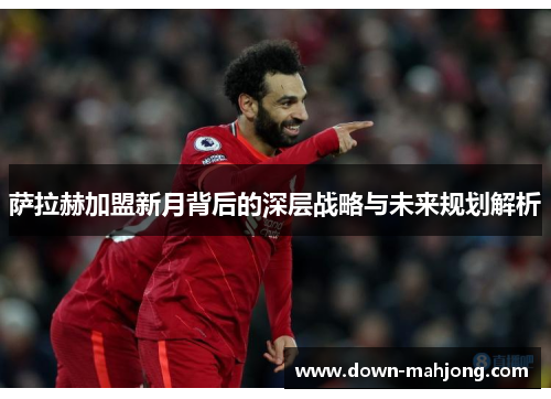 萨拉赫加盟新月背后的深层战略与未来规划解析