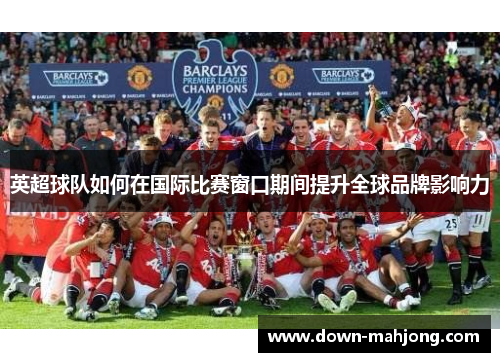 英超球队如何在国际比赛窗口期间提升全球品牌影响力 英超球队如何在国际比赛窗口期间提升全球品牌影响力