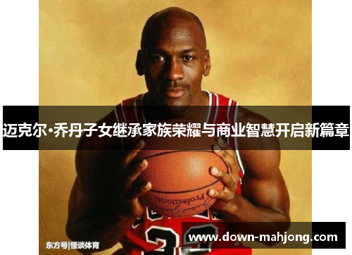 迈克尔·乔丹子女继承家族荣耀与商业智慧开启新篇章 迈克尔·乔丹子女继承家族荣耀与商业智慧开启新篇章