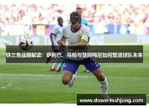 铁三角战略解读:萨利巴、乌帕与楚阿梅尼如何塑造球队未来 铁三角战略解读:萨利巴、乌帕与楚阿梅尼如何塑造球队未来